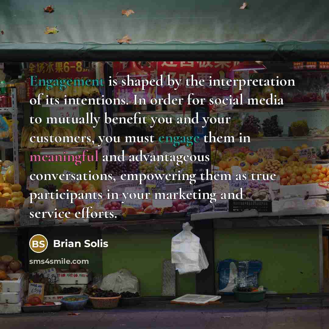 “Engagement is shaped by the interpretation of its intentions. In order for social media to mutually benefit you and your customers, you must engage them in meaningful and advantageous conversations, empowering them as true participants in your marketing and service efforts.” quote by Brian Solis