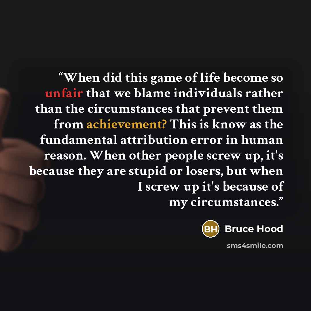 “When did this game of life become so unfair that we blame individuals rather than the circumstances that prevent them from achievement? This is know as the fundamental attribution error in human reason. When other people screw up, it's because they are stupid or losers, but when I screw up it's…” quote by Bruce Hood