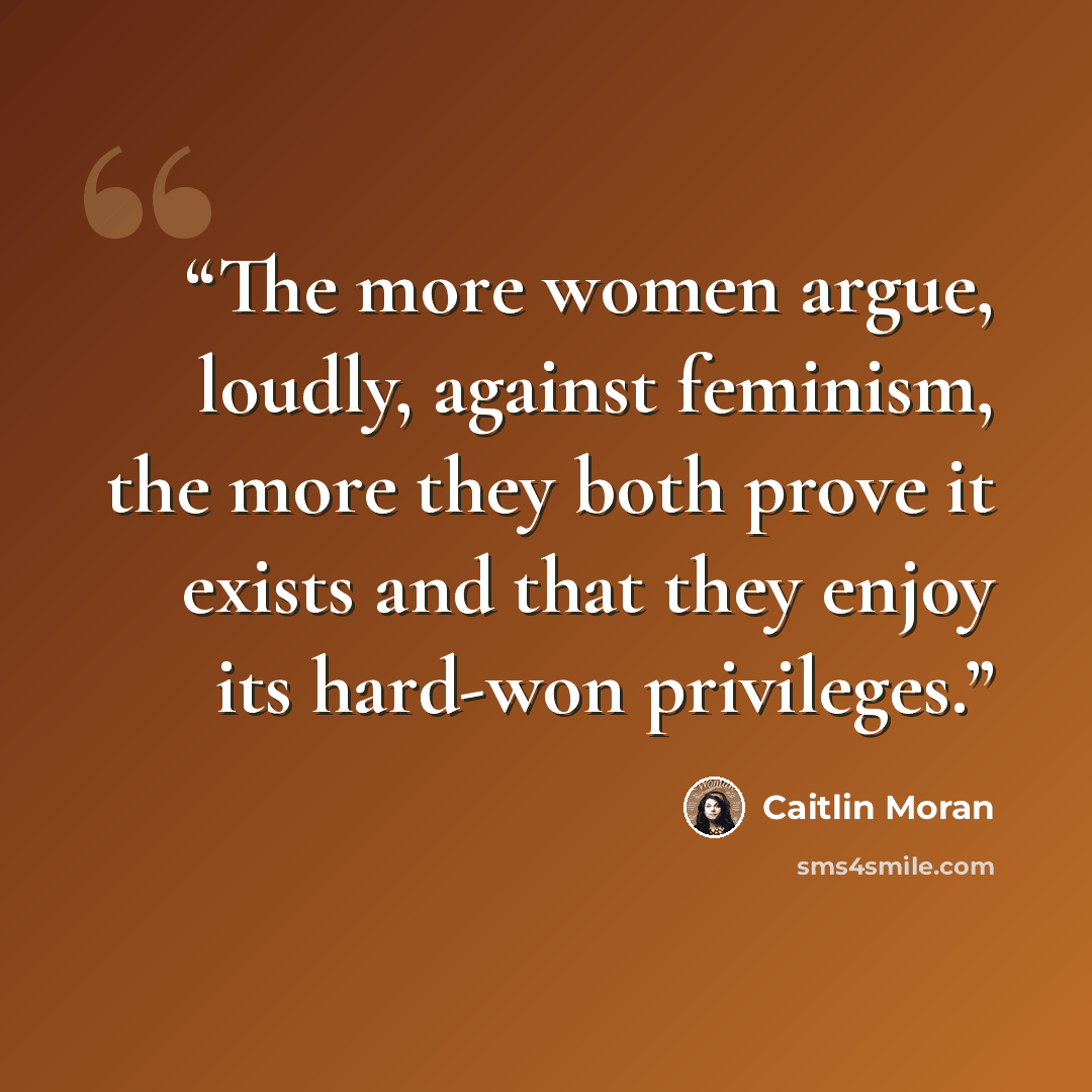 “The more women argue, loudly, against feminism, the more they both prove it exists and that they enjoy its hard-won privileges.” quote by Caitlin Moran