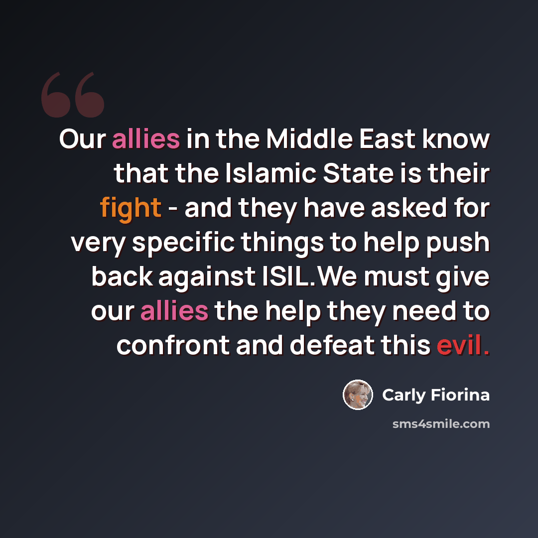 “Our allies in the Middle East know that the Islamic State is their fight - and they have asked for very specific things to help push back against ISIL.We must give our allies the help they need to confront and defeat this evil.” quote by Carly Fiorina