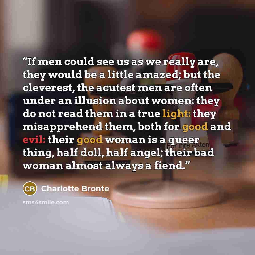 “If men could see us as we really are, they would be a little amazed; but the cleverest, the acutest men are often under an illusion about women: they do not read them in a true light: they misapprehend them, both for good and evil: their good woman is a queer thing, half doll, half angel; their…” quote by Charlotte Brontë