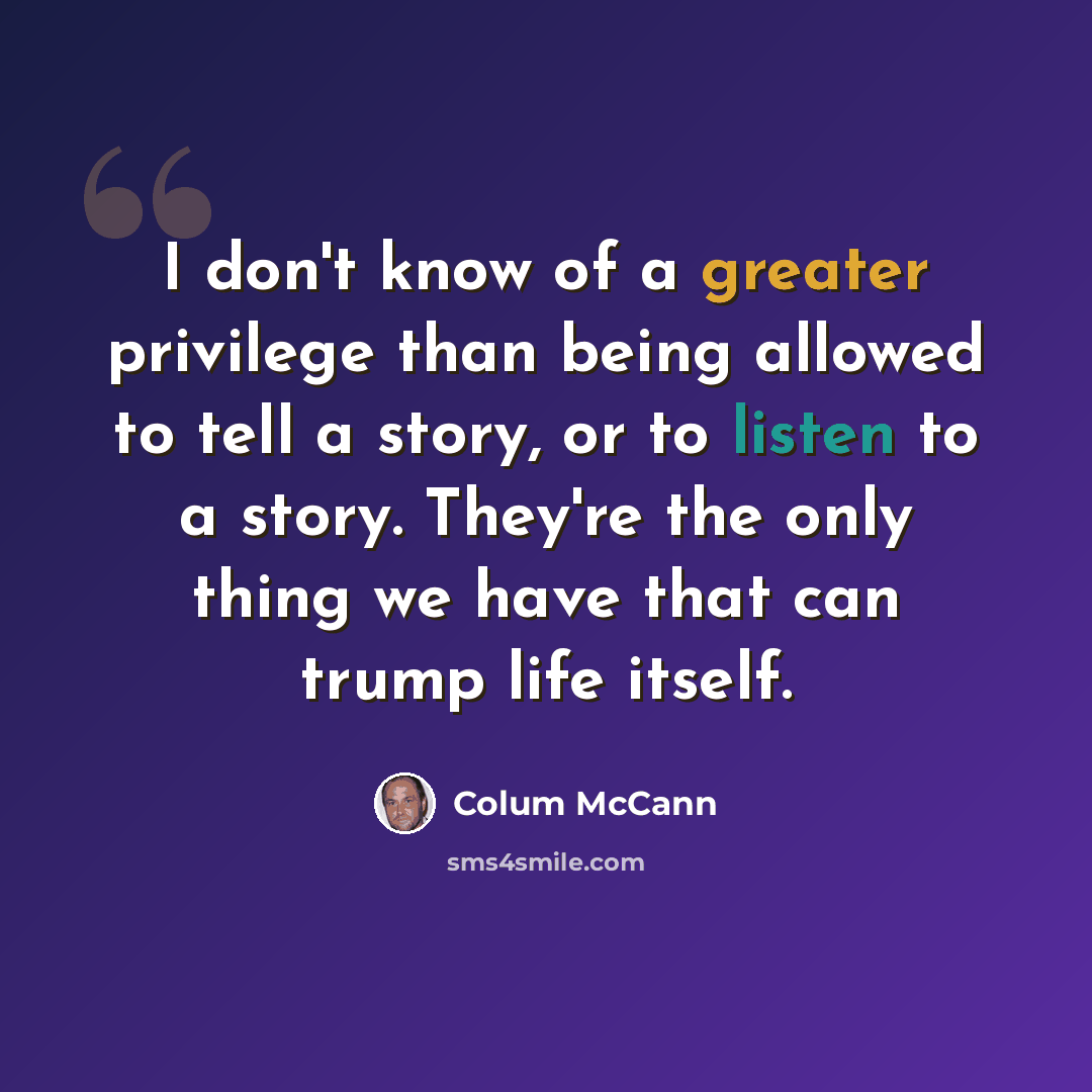 “I don't know of a greater privilege than being allowed to tell a story, or to listen to a story. They're the only thing we have that can trump life itself.” quote by Colum McCann