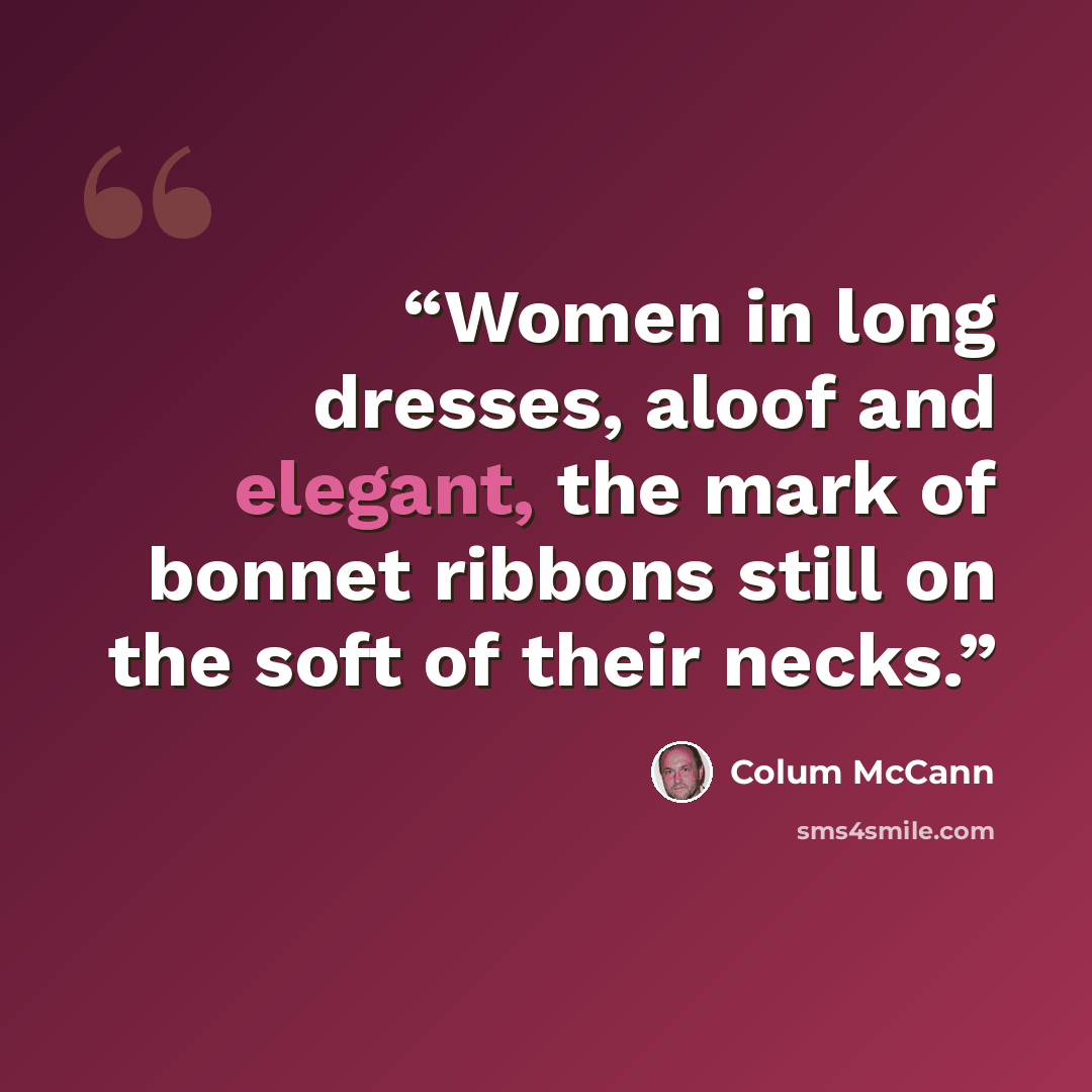 “Women in long dresses, aloof and elegant, the mark of bonnet ribbons still on the soft of their necks.” quote by Colum McCann