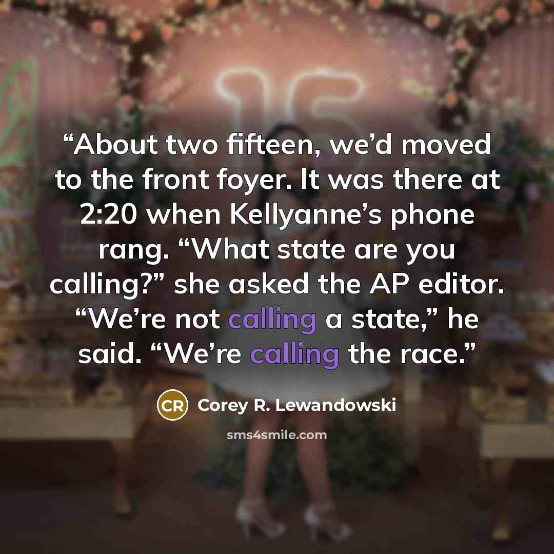 “About two fifteen, we’d moved to the front foyer. It was there at 2:20 when Kellyanne’s phone rang. “What state are you calling?” she asked the AP editor. “We’re not calling a state,” he said. “We’re calling the race.” quote by Corey R. Lewandowski