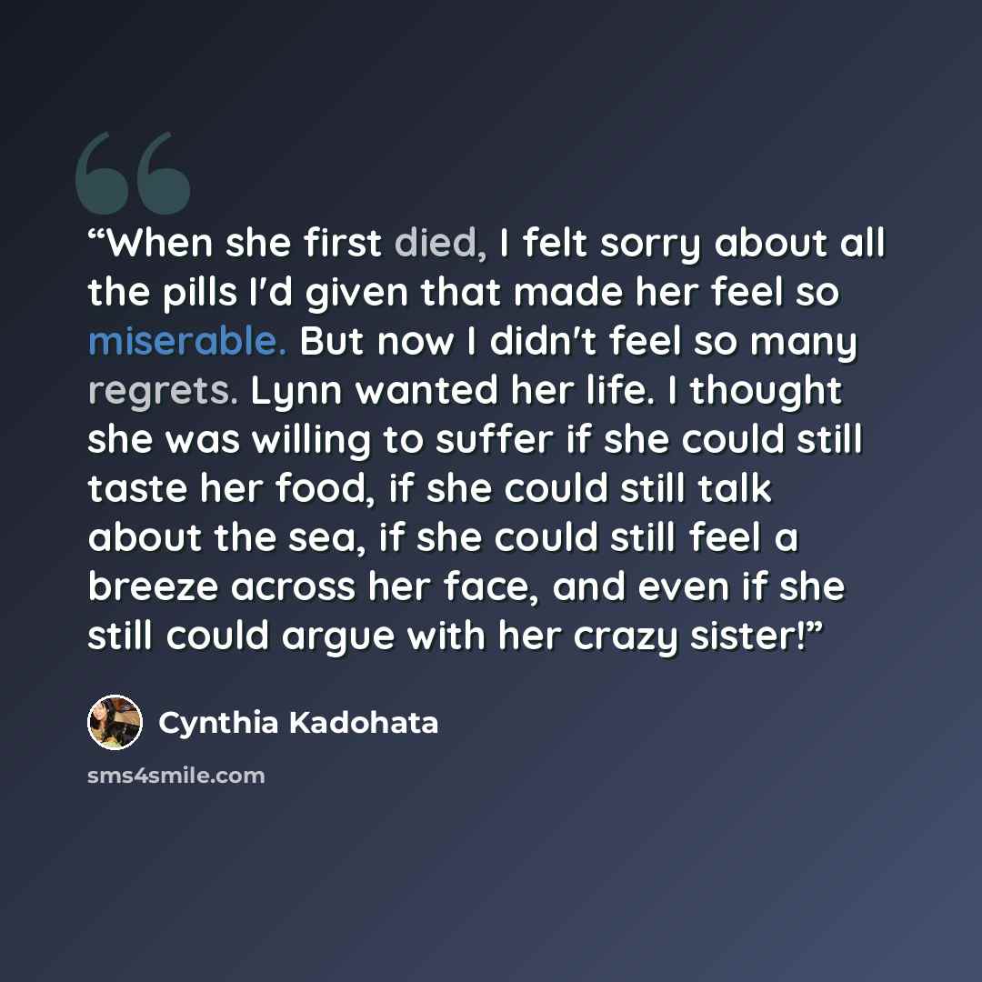 “When she first died, I felt sorry about all the pills I'd given that made her feel so miserable. But now I didn't feel so many regrets. Lynn wanted her life. I thought she was willing to suffer if she could still taste her food, if she could still talk about the sea, if she could still feel a…” quote by Cynthia Kadohata
