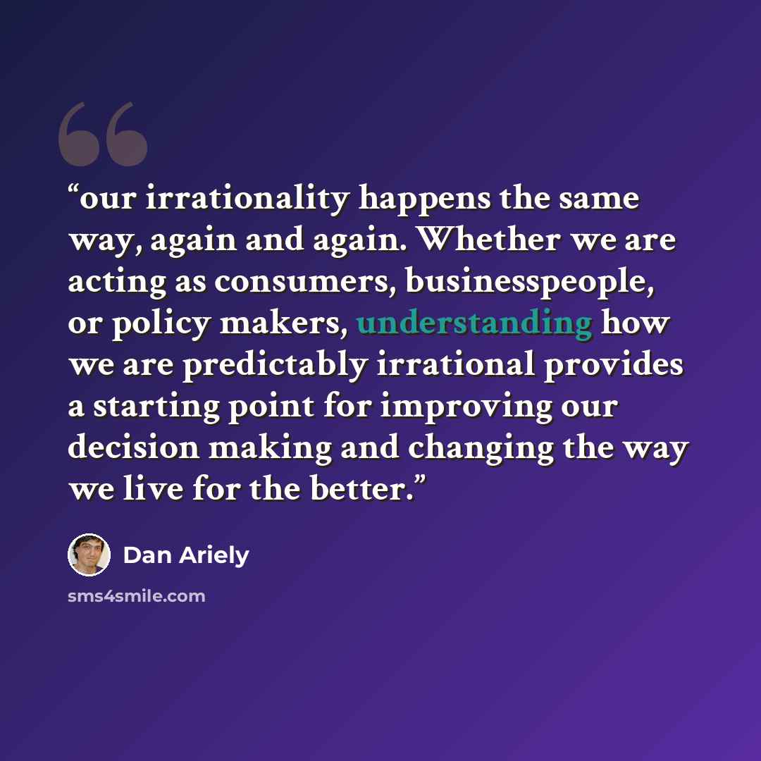 “our irrationality happens the same way, again and again. Whether we are acting as consumers, businesspeople, or policy makers, understanding how we are predictably irrational provides a starting point for improving our decision making and changing the way we live for the better.” quote by Dan Ariely