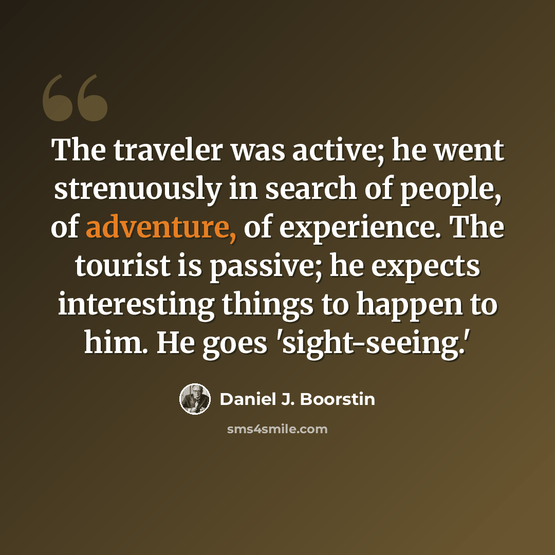 “The traveler was active; he went strenuously in search of people, of adventure, of experience. The tourist is passive; he expects interesting things to happen to him. He goes 'sight-seeing.'” quote by Daniel J. Boorstin
