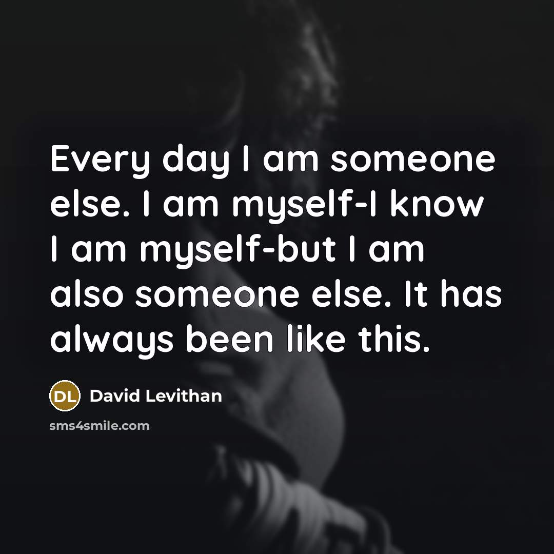 “Every day I am someone else. I am myself-I know I am myself-but I am also someone else. It has always been like this.” quote by David Levithan