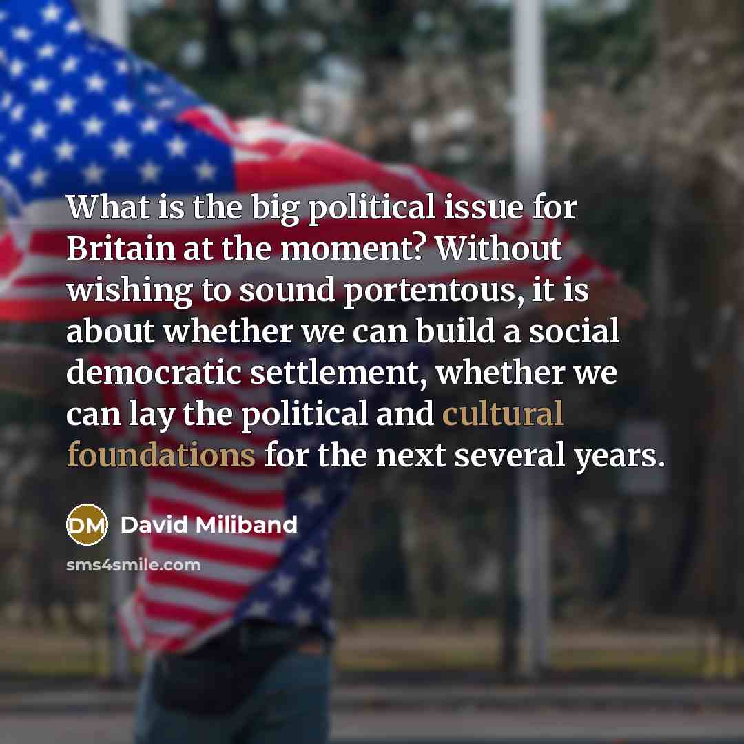 “What is the big political issue for Britain at the moment? Without wishing to sound portentous, it is about whether we can build a social democratic settlement, whether we can lay the political and cultural foundations for the next several years.” quote by David Miliband