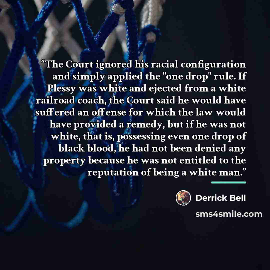 “The Court ignored his racial configuration and simply applied the "one drop" rule. If Plessy was white and ejected from a white railroad coach, the Court said he would have suffered an offense for which the law would have provided a remedy, but if he was not white, that is, possessing even one…” quote by Derrick Bell