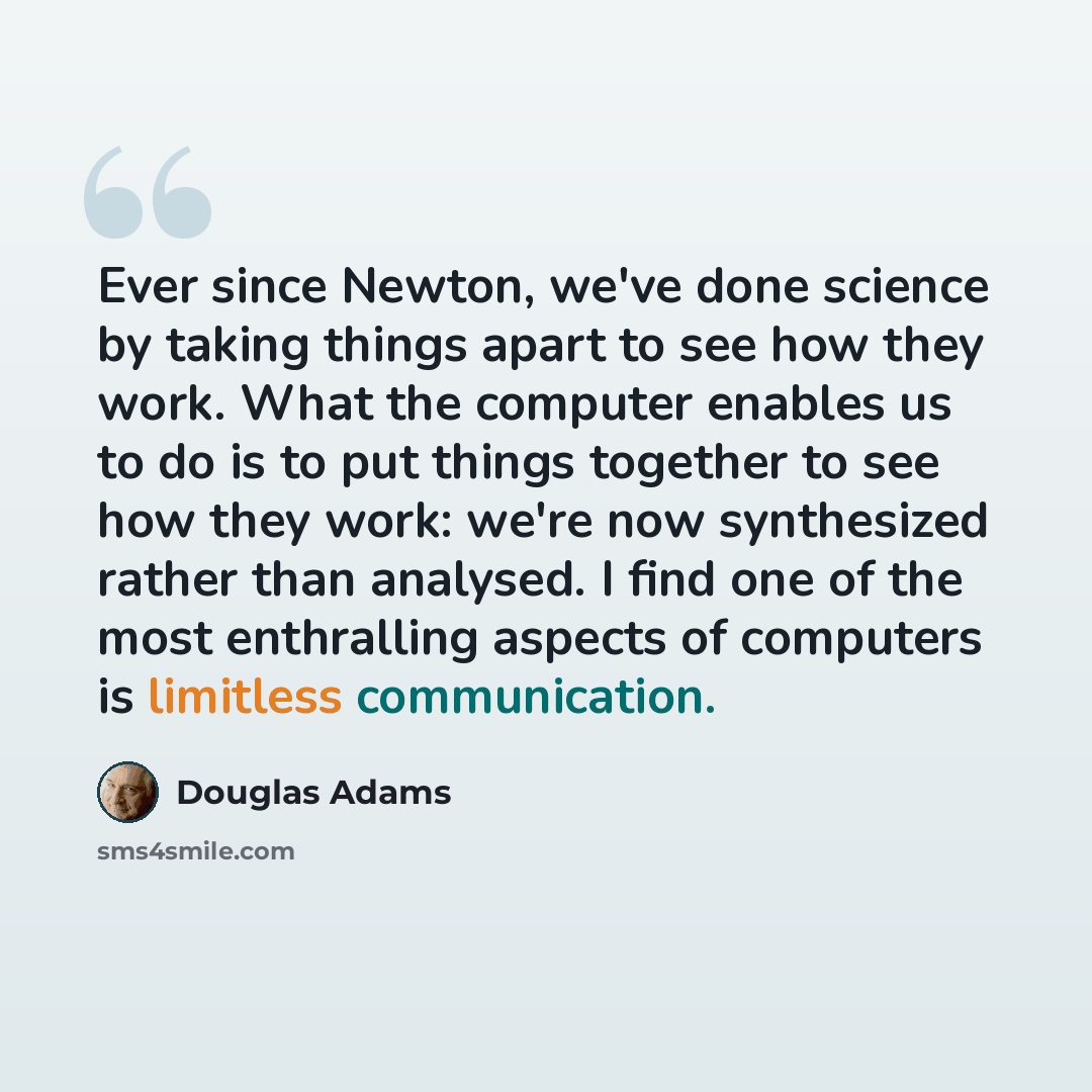 “Ever since Newton, we've done science by taking things apart to see how they work. What the computer enables us to do is to put things together to see how they work: we're now synthesized rather than analysed. I find one of the most enthralling aspects of computers is limitless communication.” quote by Douglas Adams