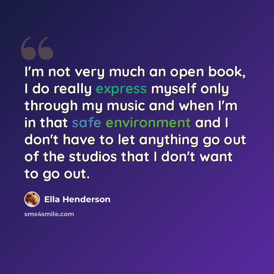 “I'm not very much an open book, I do really express myself only through my music and when I'm in that safe environment and I don't have to let anything go out of the studios that I don't want to go out.” quote by Ella Henderson