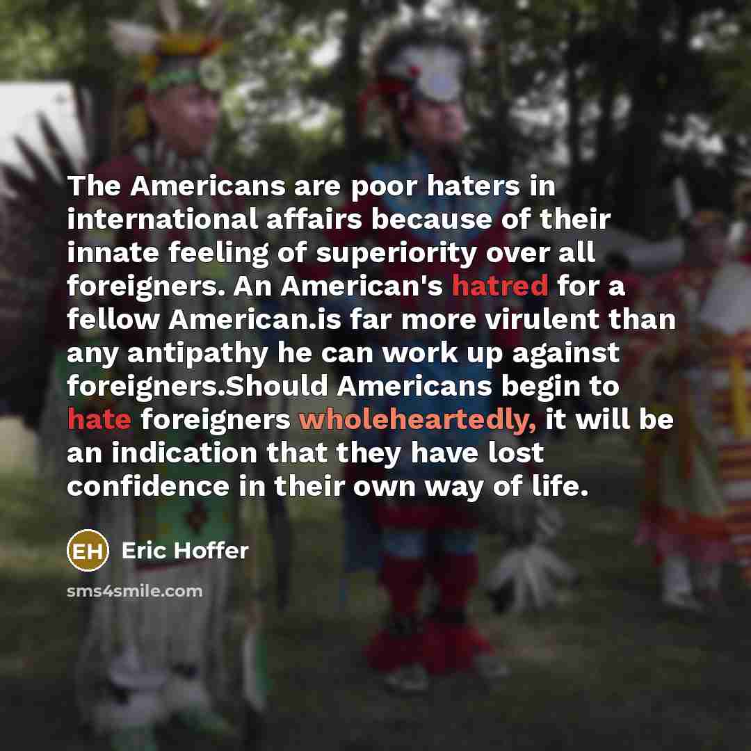 “The Americans are poor haters in international affairs because of their innate feeling of superiority over all foreigners. An American's hatred for a fellow American.is far more virulent than any antipathy he can work up against foreigners.Should Americans begin to hate foreigners wholeheartedly…” quote by Eric Hoffer