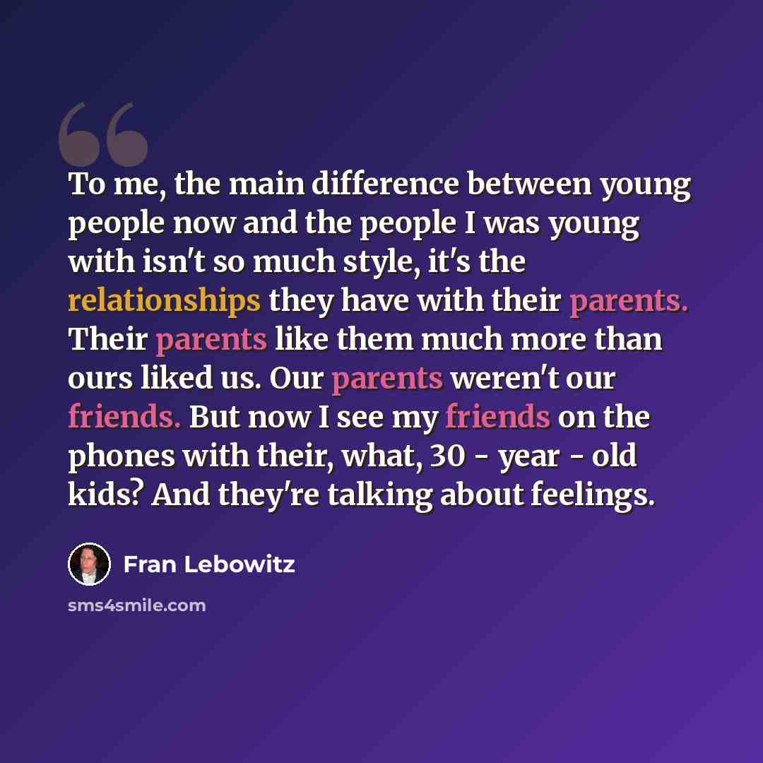 “To me, the main difference between young people now and the people I was young with isn't so much style, it's the relationships they have with their parents. Their parents like them much more than ours liked us. Our parents weren't our friends. But now I see my friends on the phones with their…” quote by Fran Lebowitz