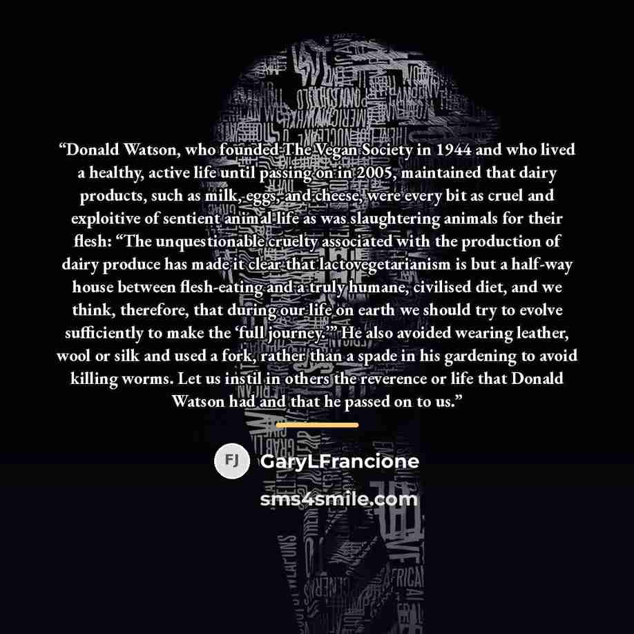 “Donald Watson, who founded The Vegan Society in 1944 and who lived a healthy, active life until passing on in 2005, maintained that dairy products, such as milk, eggs, and cheese, were every bit as cruel and exploitive of sentient animal life as was slaughtering animals for their flesh: “The…” quote by GaryLFrancione