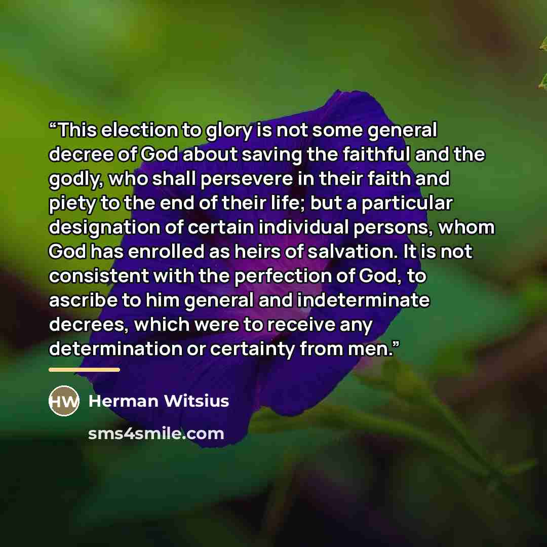 “This election to glory is not some general decree of God about saving the faithful and the godly, who shall persevere in their faith and piety to the end of their life; but a particular designation of certain individual persons, whom God has enrolled as heirs of salvation. It is not consistent…” quote by Herman Witsius