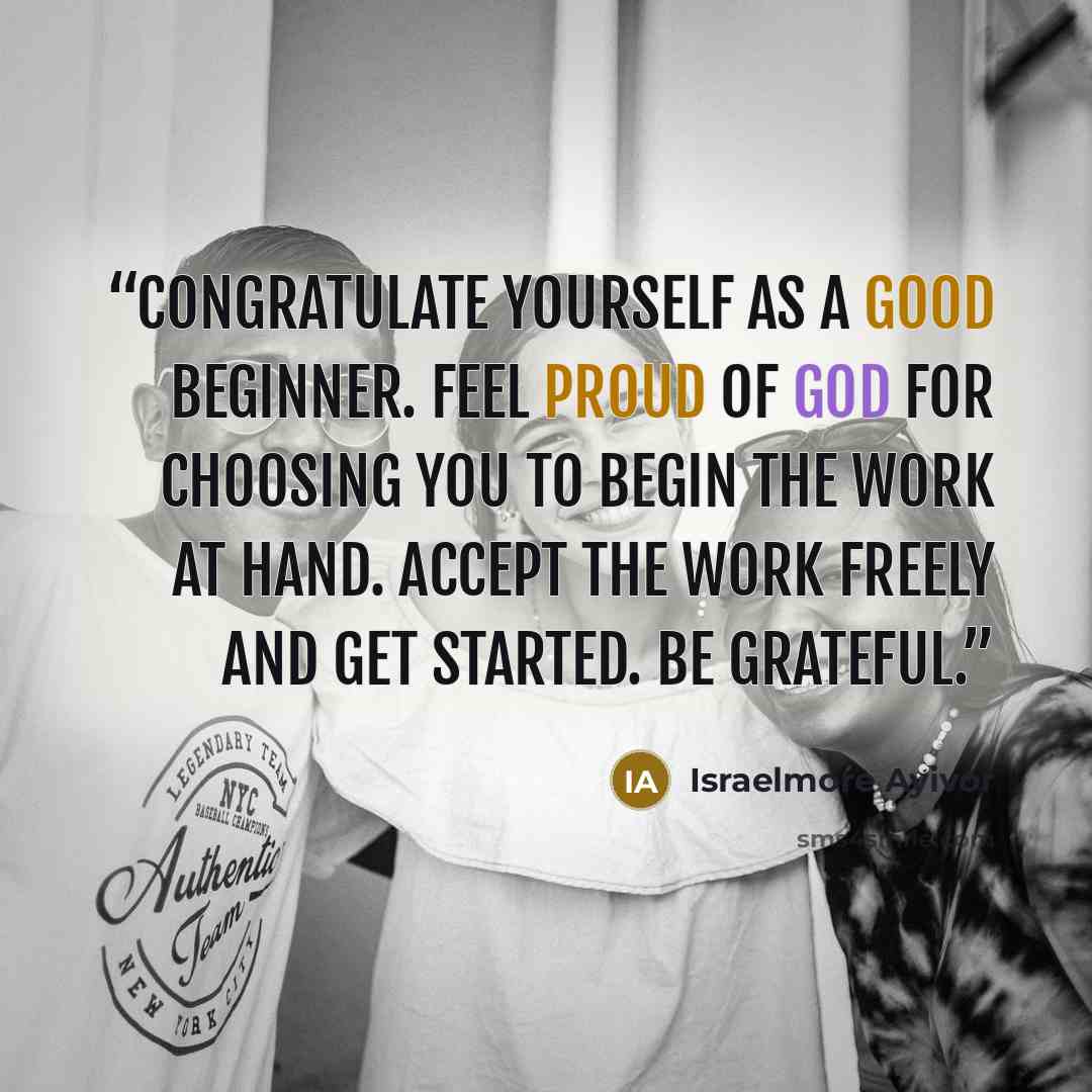 “Congratulate yourself as a good beginner. Feel proud of God for choosing you to begin the work at hand. Accept the work freely and get started. Be grateful.” quote by Israelmore Ayivor
