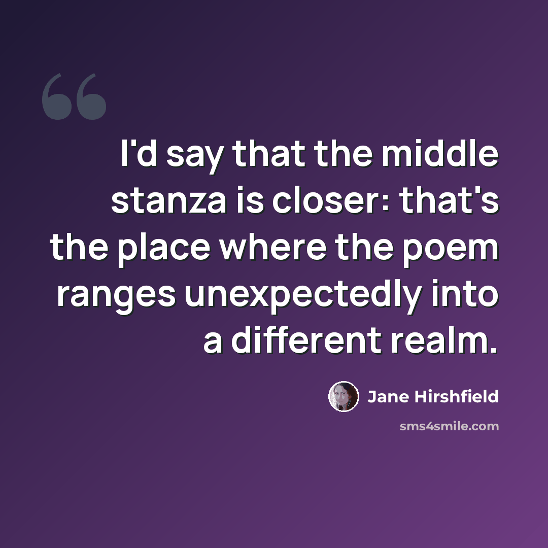 “I'd say that the middle stanza is closer: that's the place where the poem ranges unexpectedly into a different realm.” quote by Jane Hirshfield