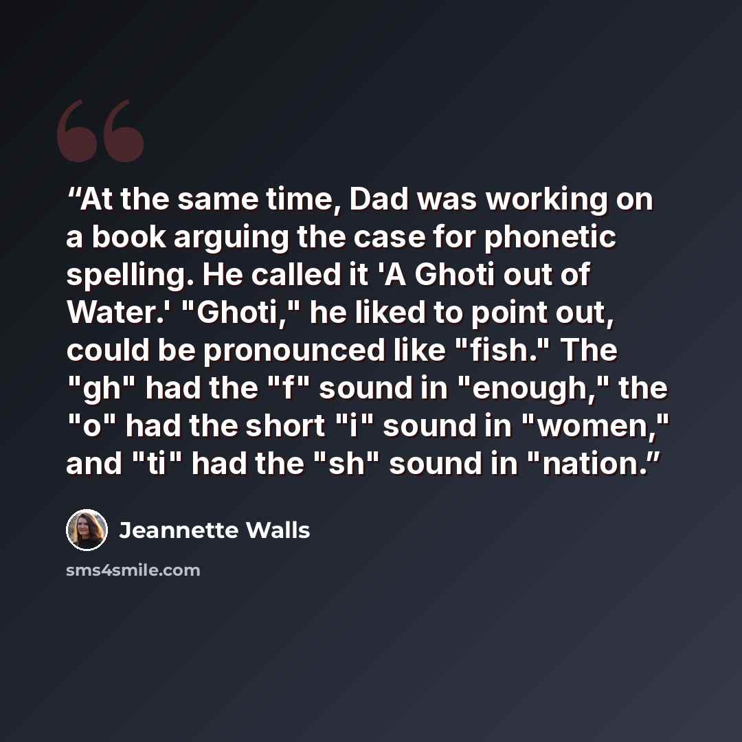 “At the same time, Dad was working on a book arguing the case for phonetic spelling. He called it 'A Ghoti out of Water.' "Ghoti," he liked to point out, could be pronounced like "fish." The "gh" had the "f" sound in "enough," the "o" had the short "i" sound in "women," and "ti" had the "sh" sound…” quote by Jeannette Walls
