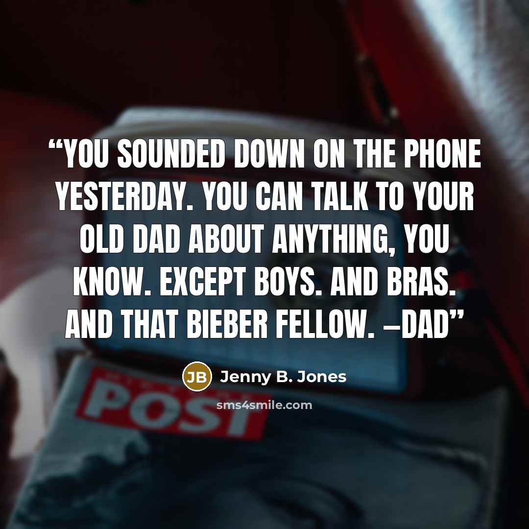 “You sounded down on the phone yesterday. You can talk to your old dad about anything, you know. Except boys. And bras. And that Bieber fellow. —Dad” quote by Jenny B. Jones