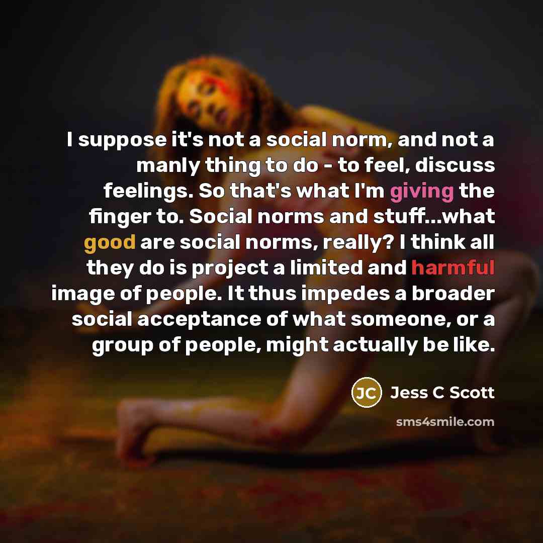 “I suppose it's not a social norm, and not a manly thing to do - to feel, discuss feelings. So that's what I'm giving the finger to. Social norms and stuff...what good are social norms, really? I think all they do is project a limited and harmful image of people. It thus impedes a broader social…” quote by Jess C Scott