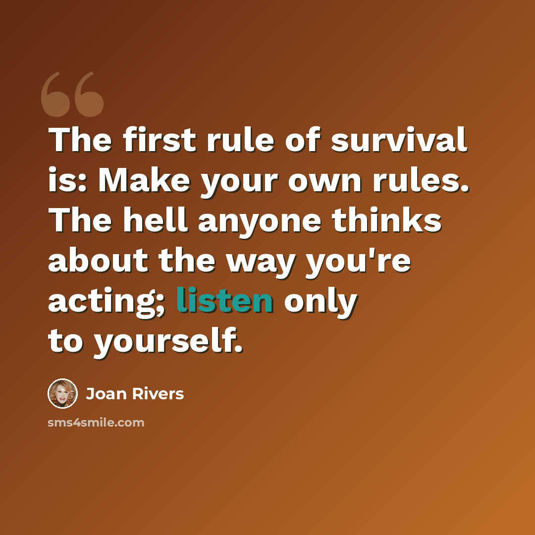 “The first rule of survival is: Make your own rules. The hell anyone thinks about the way you're acting; listen only to yourself.” quote by Joan Rivers