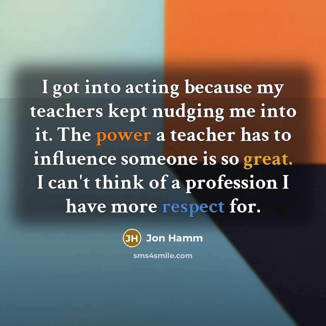 “I got into acting because my teachers kept nudging me into it. The power a teacher has to influence someone is so great. I can't think of a profession I have more respect for.” quote by Jon Hamm