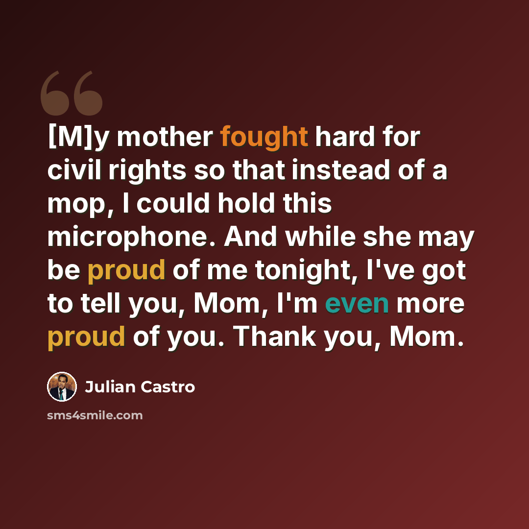 “[M]y mother fought hard for civil rights so that instead of a mop, I could hold this microphone. And while she may be proud of me tonight, I've got to tell you, Mom, I'm even more proud of you. Thank you, Mom.” quote by Julian Castro