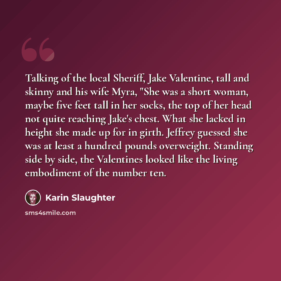 “Talking of the local Sheriff, Jake Valentine, tall and skinny and his wife Myra, "She was a short woman, maybe five feet tall in her socks, the top of her head not quite reaching Jake's chest. What she lacked in height she made up for in girth. Jeffrey guessed she was at least a hundred pounds…” quote by Karin Slaughter