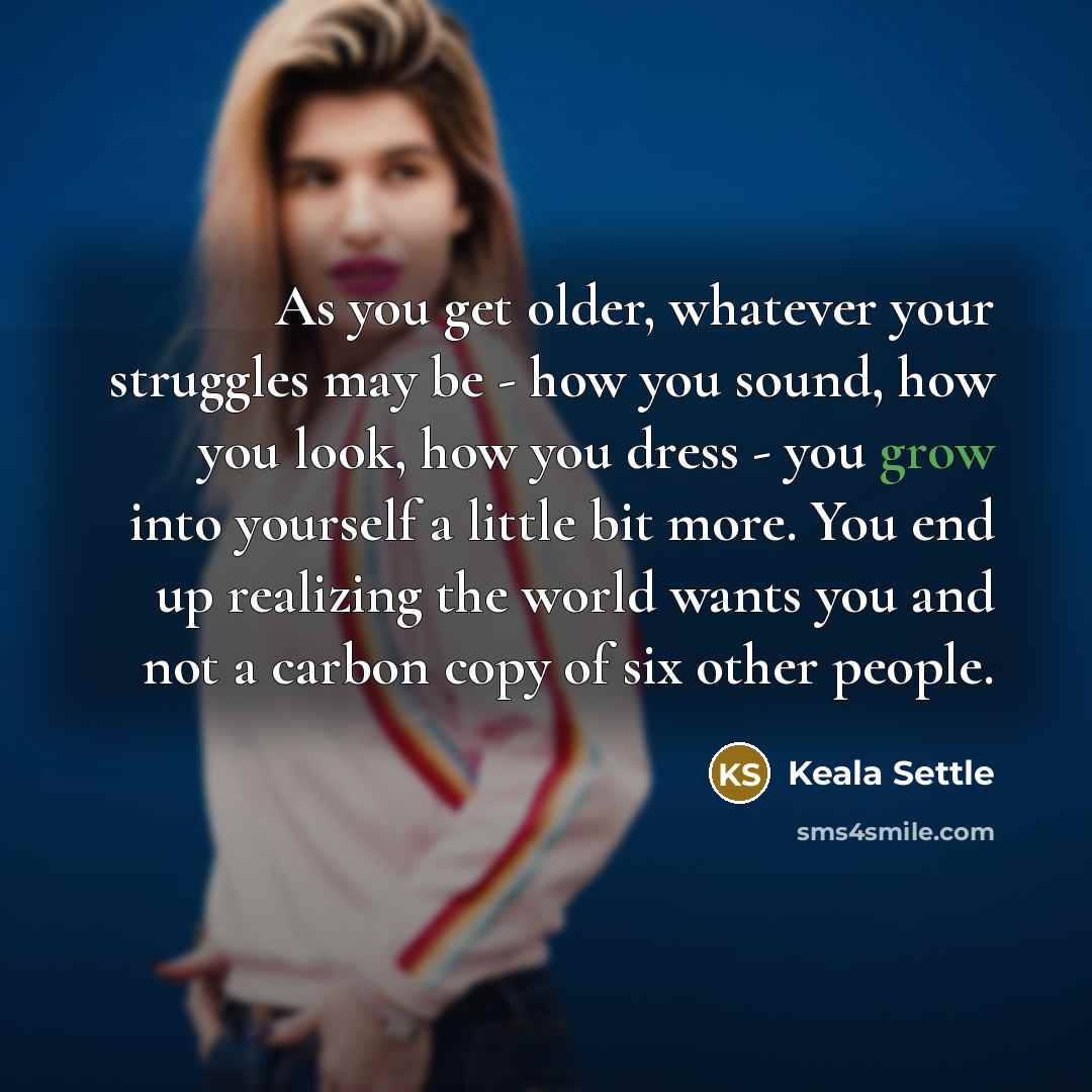 “As you get older, whatever your struggles may be - how you sound, how you look, how you dress - you grow into yourself a little bit more. You end up realizing the world wants you and not a carbon copy of six other people.” quote by Keala Settle