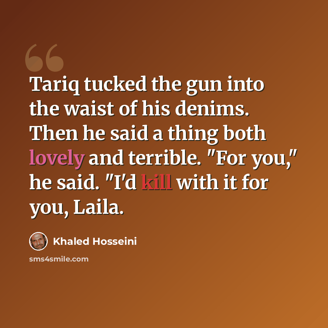 “Tariq tucked the gun into the waist of his denims. Then he said a thing both lovely and terrible. "For you," he said. "I'd kill with it for you, Laila.” quote by Khaled Hosseini