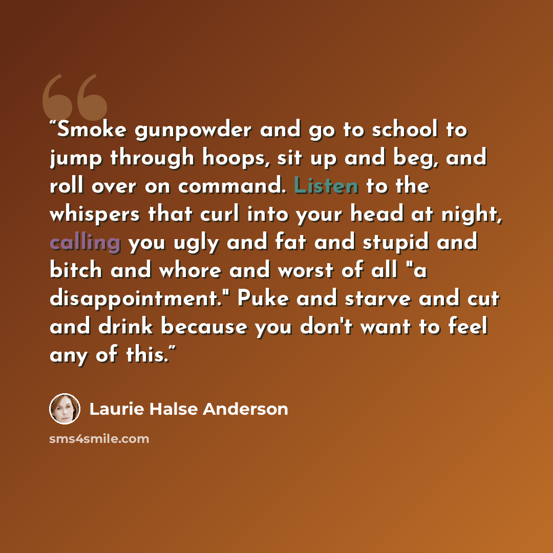 “Smoke gunpowder and go to school to jump through hoops, sit up and beg, and roll over on command. Listen to the whispers that curl into your head at night, calling you ugly and fat and stupid and bitch and whore and worst of all "a disappointment." Puke and starve and cut and drink because you…” quote by Laurie Halse Anderson