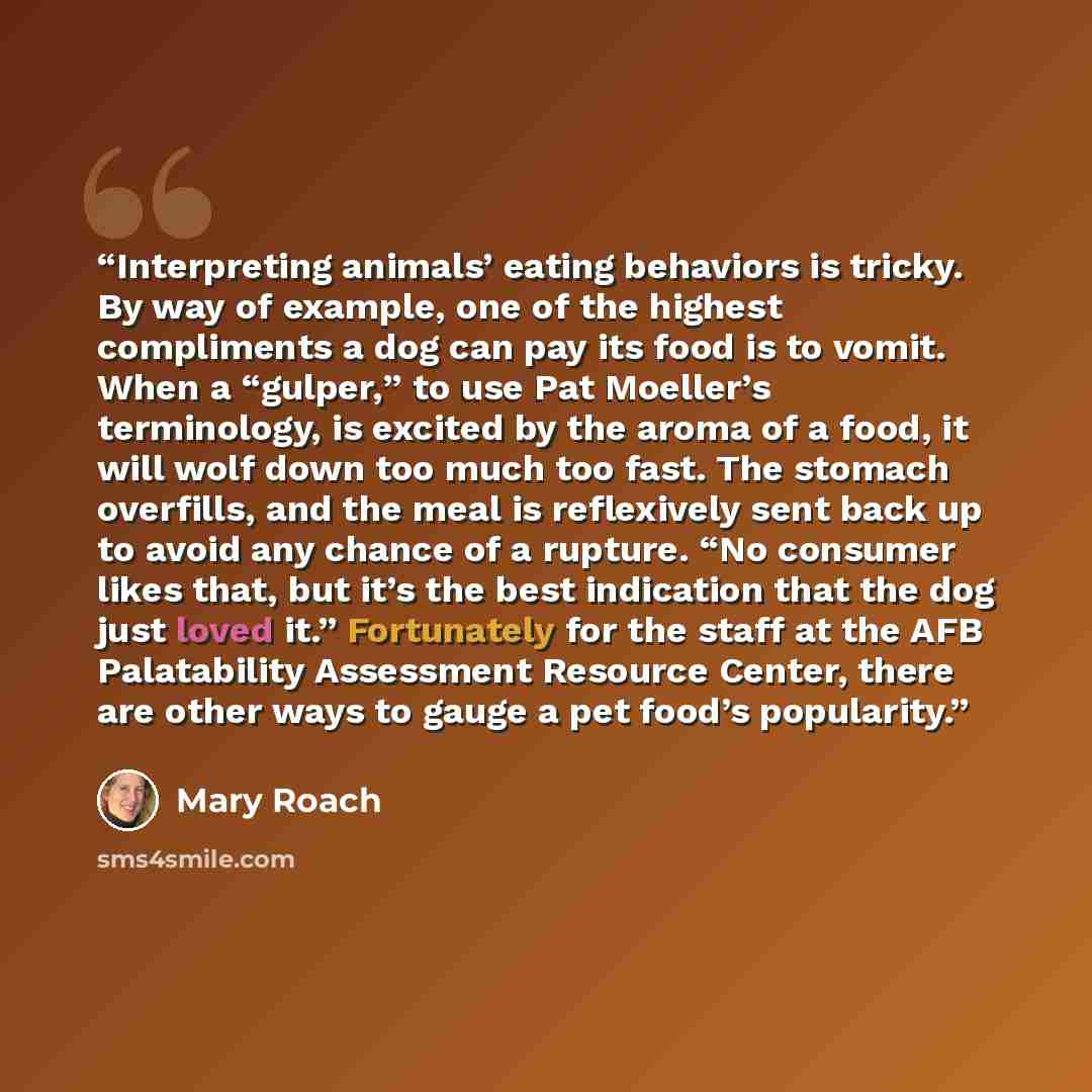 “Interpreting animals’ eating behaviors is tricky. By way of example, one of the highest compliments a dog can pay its food is to vomit. When a “gulper,” to use Pat Moeller’s terminology, is excited by the aroma of a food, it will wolf down too much too fast. The stomach overfills, and the meal is…” quote by Mary Roach