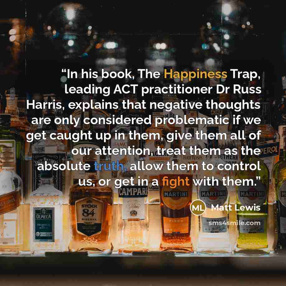 “In his book, The Happiness Trap, leading ACT practitioner Dr Russ Harris, explains that negative thoughts are only considered problematic if we get caught up in them, give them all of our attention, treat them as the absolute truth, allow them to control us, or get in a fight with them.” quote by Matt Lewis