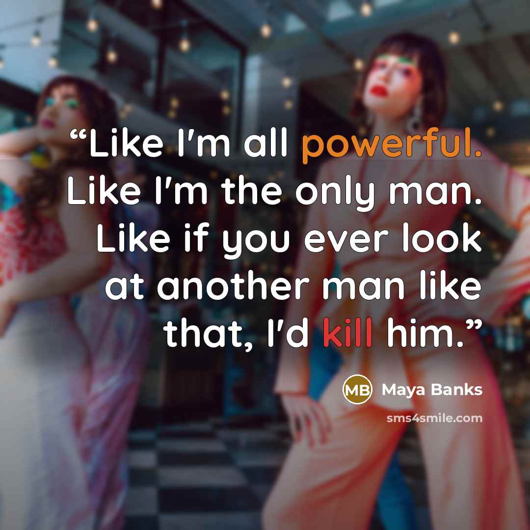 “Like I'm all powerful. Like I'm the only man. Like if you ever look at another man like that, I'd kill him.” quote by Maya Banks