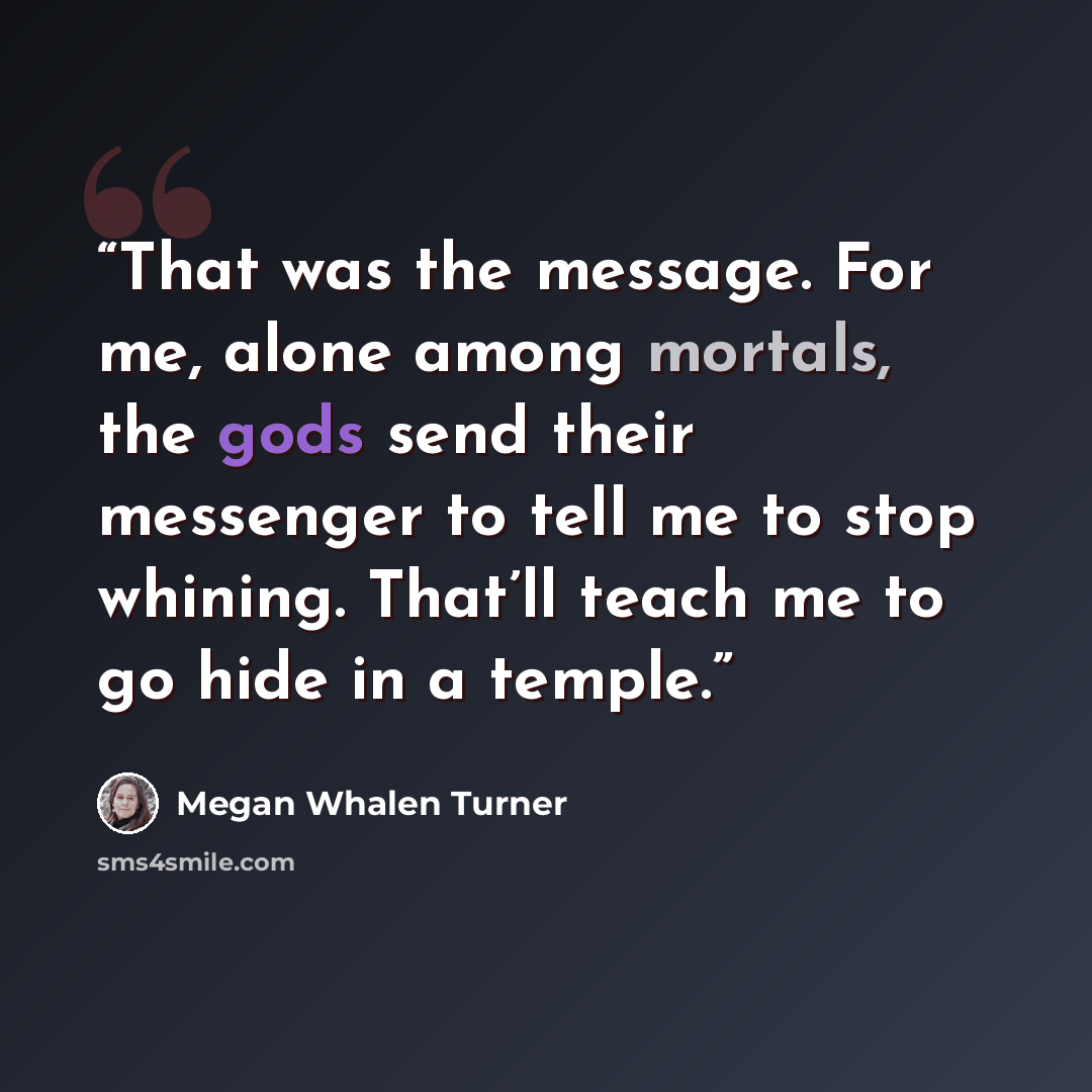 “That was the message. For me, alone among mortals, the gods send their messenger to tell me to stop whining. That’ll teach me to go hide in a temple.” quote by Megan Whalen Turner