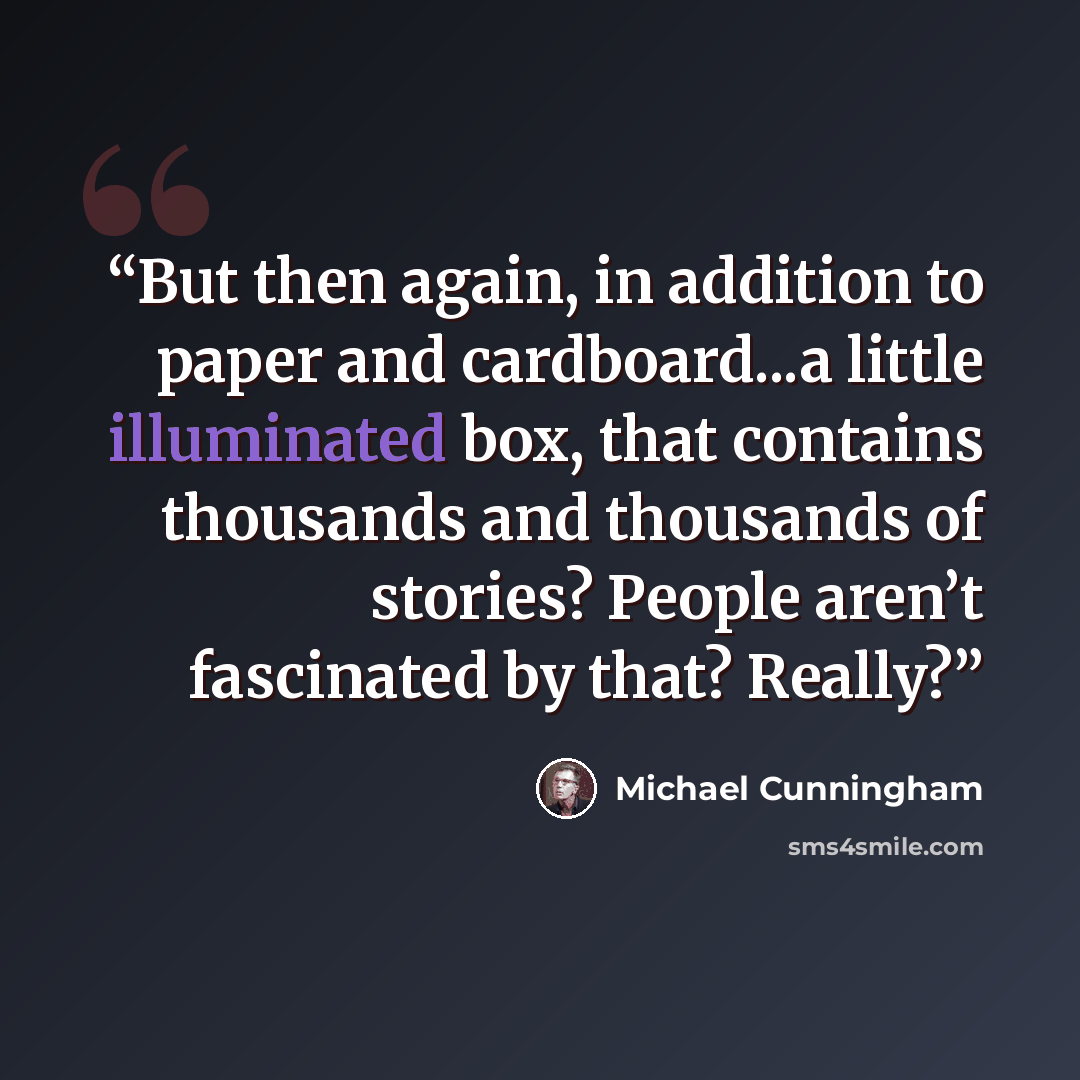“But then again, in addition to paper and cardboard...a little illuminated box, that contains thousands and thousands of stories? People aren’t fascinated by that? Really?” quote by Michael Cunningham
