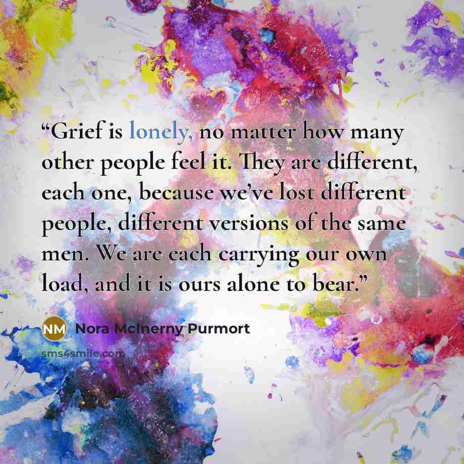 “Grief is lonely, no matter how many other people feel it. They are different, each one, because we’ve lost different people, different versions of the same men. We are each carrying our own load, and it is ours alone to bear.” quote by Nora McInerny Purmort