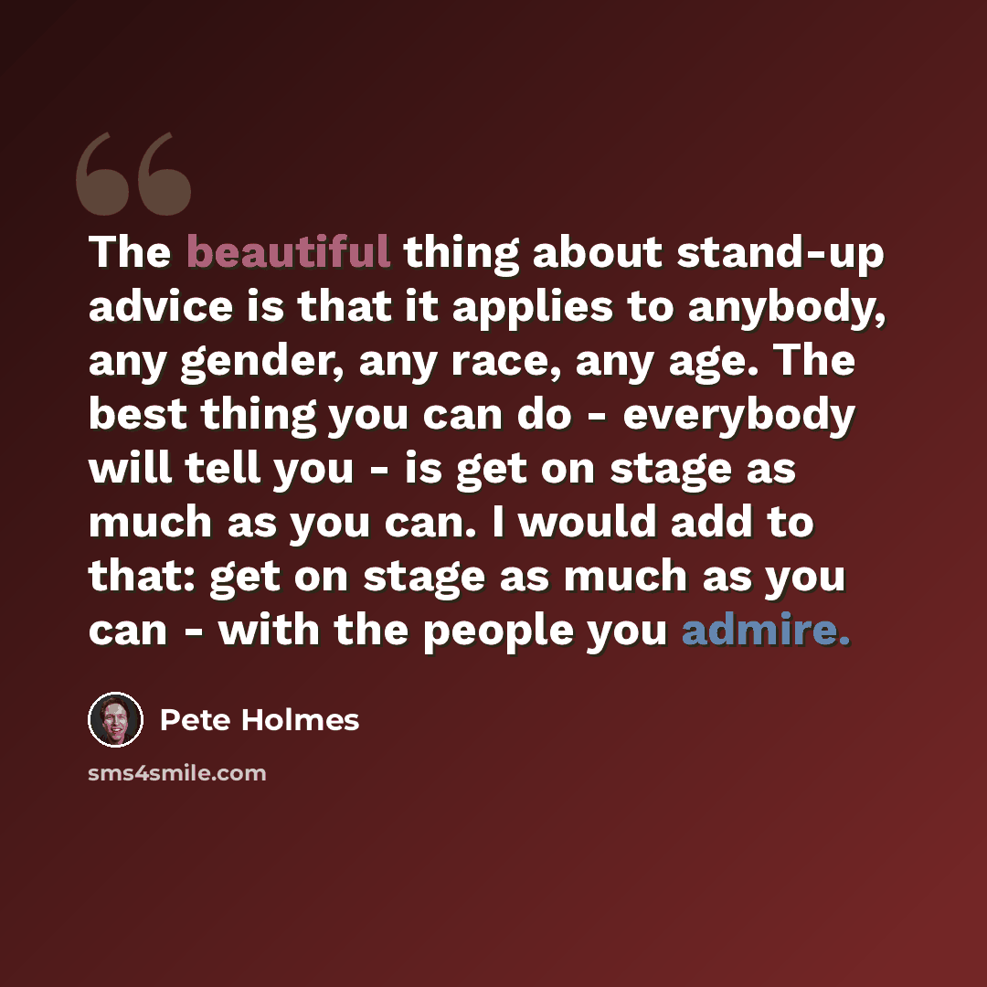 “The beautiful thing about stand-up advice is that it applies to anybody, any gender, any race, any age. The best thing you can do - everybody will tell you - is get on stage as much as you can. I would add to that: get on stage as much as you can - with the people you admire.” quote by Pete Holmes