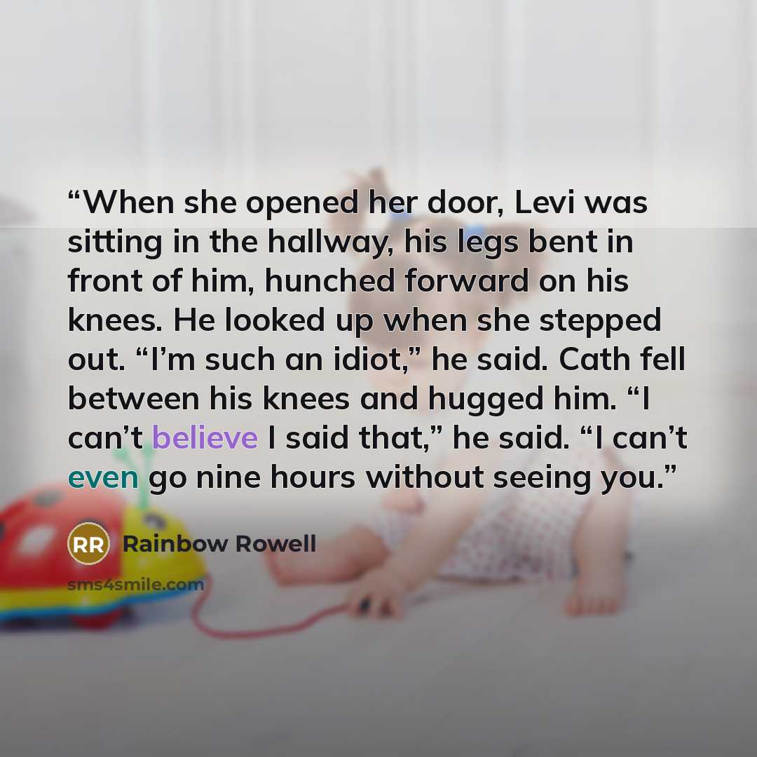“When she opened her door, Levi was sitting in the hallway, his legs bent in front of him, hunched forward on his knees. He looked up when she stepped out. “I’m such an idiot,” he said. Cath fell between his knees and hugged him. “I can’t believe I said that,” he said. “I can’t even go nine hours…” quote by Rainbow Rowell