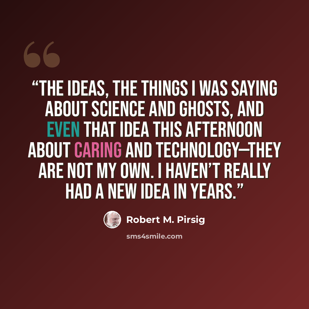 “The ideas, the things I was saying about science and ghosts, and even that idea this afternoon about caring and technology—they are not my own. I haven’t really had a new idea in years.” quote by Robert M. Pirsig