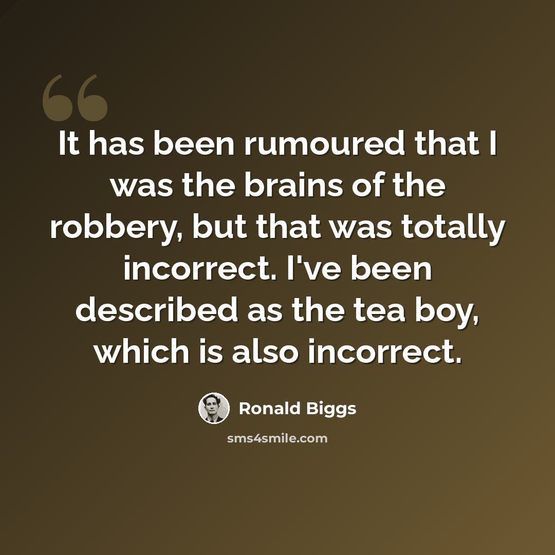 “It has been rumoured that I was the brains of the robbery, but that was totally incorrect. I've been described as the tea boy, which is also incorrect.” quote by Ronald Biggs