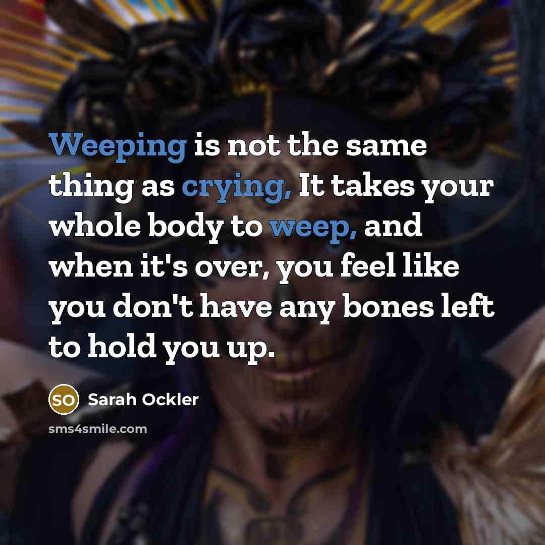 “Weeping is not the same thing as crying, It takes your whole body to weep, and when it's over, you feel like you don't have any bones left to hold you up.” quote by Sarah Ockler