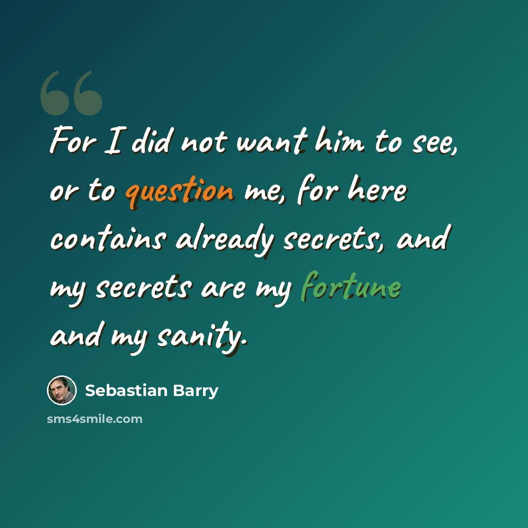 “For I did not want him to see, or to question me, for here contains already secrets, and my secrets are my fortune and my sanity.” quote by Sebastian Barry