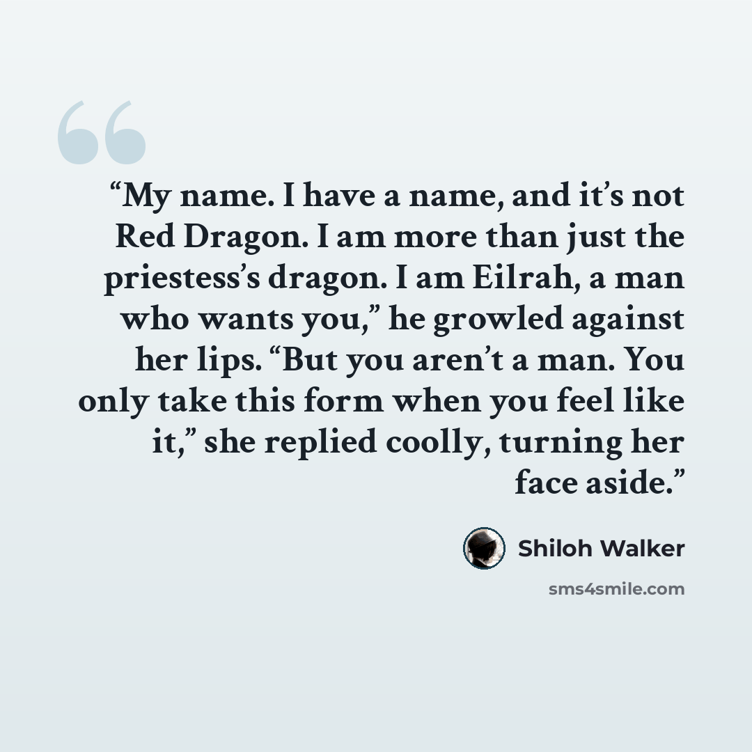 “My name. I have a name, and it’s not Red Dragon. I am more than just the priestess’s dragon. I am Eilrah, a man who wants you,” he growled against her lips. “But you aren’t a man. You only take this form when you feel like it,” she replied coolly, turning her face aside.” quote by Shiloh Walker