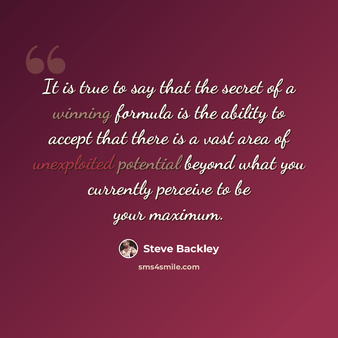 “It is true to say that the secret of a winning formula is the ability to accept that there is a vast area of unexploited potential beyond what you currently perceive to be your maximum.” quote by Steve Backley