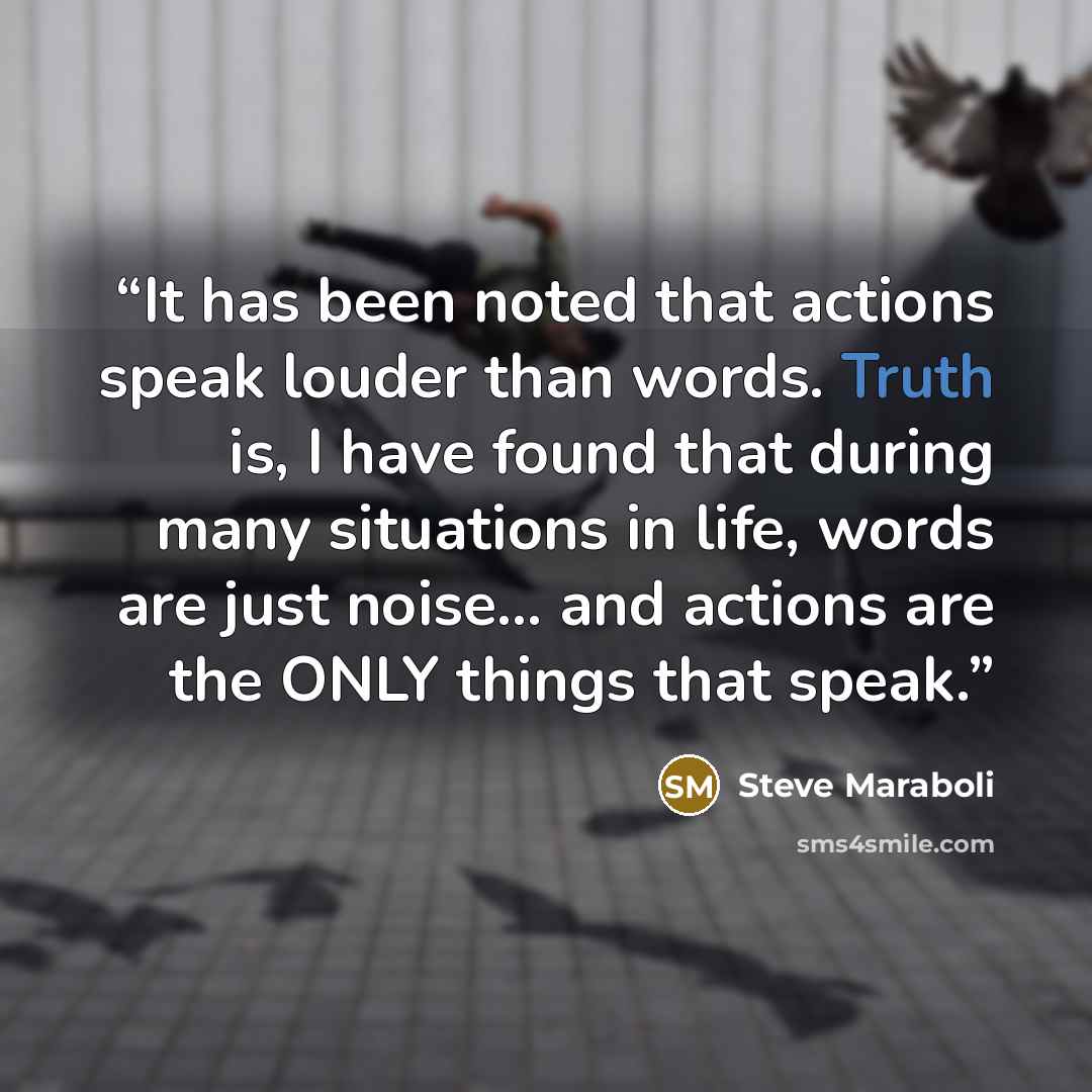 “It has been noted that actions speak louder than words. Truth is, I have found that during many situations in life, words are just noise... and actions are the ONLY things that speak.” quote by Steve Maraboli