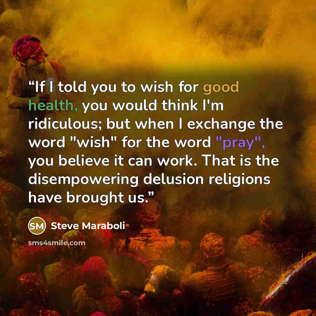 “If I told you to wish for good health, you would think I'm ridiculous; but when I exchange the word "wish" for the word "pray", you believe it can work. That is the disempowering delusion religions have brought us.” quote by Steve Maraboli