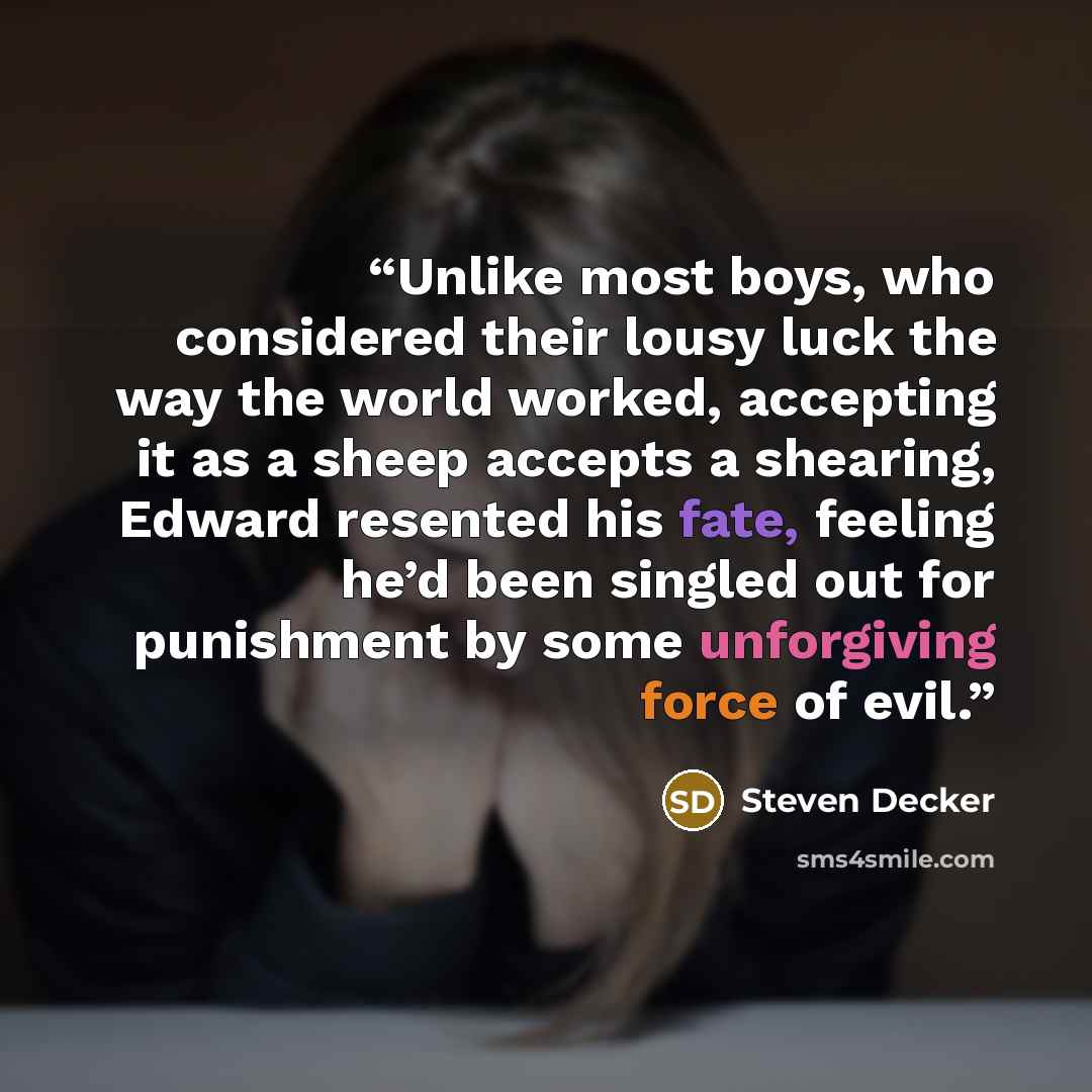 “Unlike most boys, who considered their lousy luck the way the world worked, accepting it as a sheep accepts a shearing, Edward resented his fate, feeling he’d been singled out for punishment by some unforgiving force of evil.” quote by Steven Decker