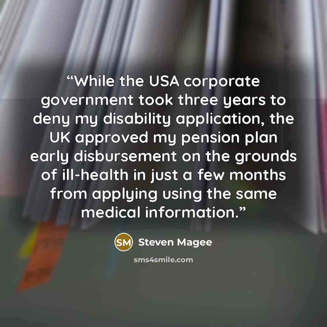 “While the USA corporate government took three years to deny my disability application, the UK approved my pension plan early disbursement on the grounds of ill-health in just a few months from applying using the same medical information.” quote by Steven Magee